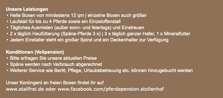  Unsere Leistungen Helle Boxen von mindestens 12 qm | einzelne Boxen auch größer Laufstall für bis zu 4 Pferde sowie ein Einzeloffenstall Tägliches Ausmisten (außer sonn- und feiertags) und Einstreuen 2 x täglich Heufütterung (Späne-Pferde 3 x) | 3 x täglich ganzer Hafer, 1 x Mineralfutter Jedem Einstaller steht ein großer Spind und ein Deckenhalter zur Verfügung Konditionen (Vollpension) Bitte erfragen Sie unsere aktuellen Preise Späne werden nach Verbrauch abgerechnet Weiterer Service wie Beritt, Pflege, Urlaubsbetreuung etc. können hinzugebucht werden Unser Kontingent an freien Boxen findet ihr auf www.stallfrei.de oder www.facebook.com/pferdepension.stollenhof